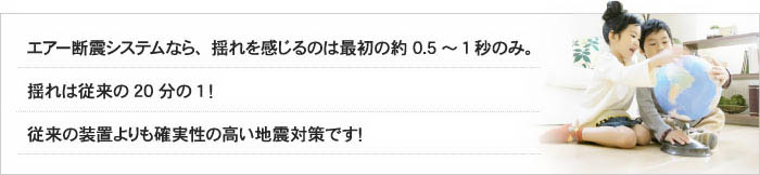 エアー断震システムなら、揺れを感じるのは最初の約0.5～1秒のみ。揺れは従来の20分の1！従来の装置よりも確実性の高い地震対策です！