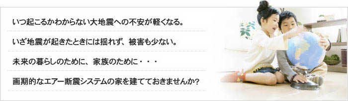 いつ起こるかわからない大地震への不安が軽くなる。いざ地震が起きたときには揺れず、被害も少ない。未来の暮らしのために、家族のために・・・画期的なエアー断震システムの家を建てておきませんか？