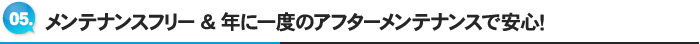 5.メンテナンスフリー&年に一度のアフターメンテナンスで安心！